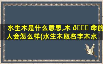 水生木是什么意思,木 🐈 命的人会怎么样(水生木取名字木水 不按顺序可以吗 🐟 )